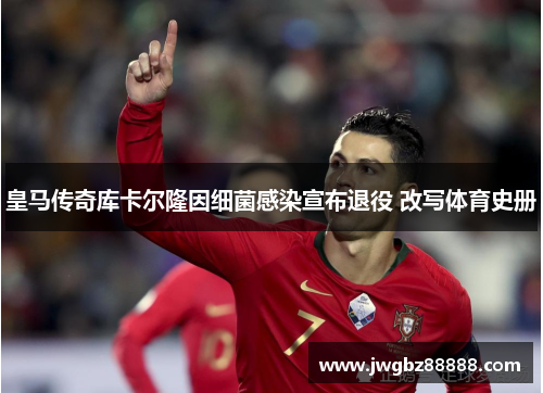 皇马传奇库卡尔隆因细菌感染宣布退役 改写体育史册