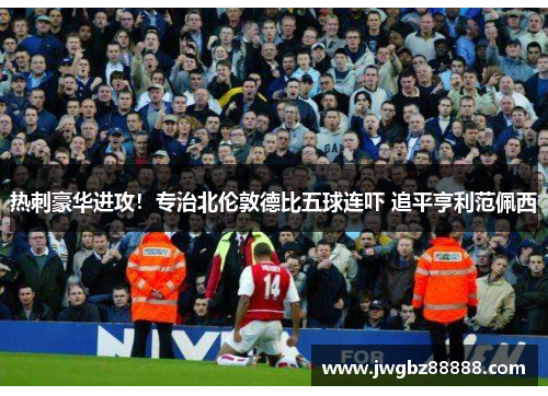 热刺豪华进攻！专治北伦敦德比五球连吓 追平亨利范佩西